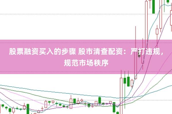 股票融资买入的步骤 股市清查配资：严打违规，规范市场秩序