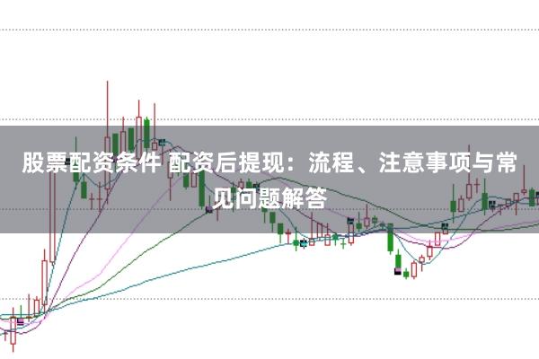 股票配资条件 配资后提现：流程、注意事项与常见问题解答