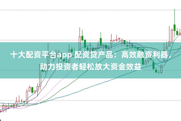 十大配资平台app 配资贷产品：高效融资利器，助力投资者轻松放大资金效益