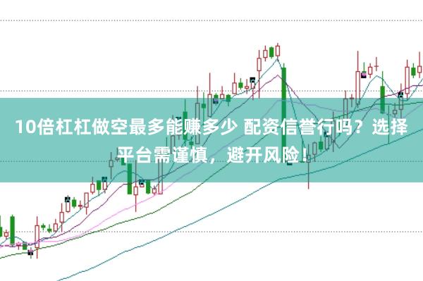 10倍杠杠做空最多能赚多少 配资信誉行吗？选择平台需谨慎，避开风险！