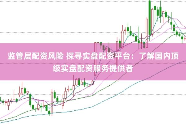 监管层配资风险 探寻实盘配资平台：了解国内顶级实盘配资服务提供者