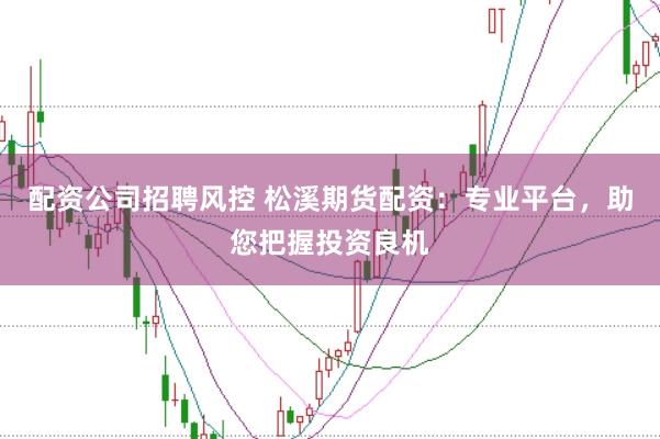配资公司招聘风控 松溪期货配资：专业平台，助您把握投资良机