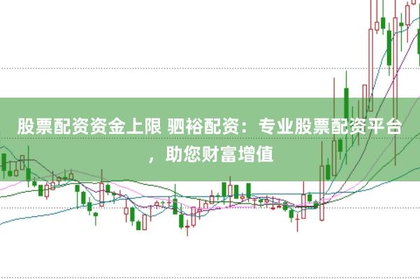 股票配资资金上限 驷裕配资：专业股票配资平台，助您财富增值