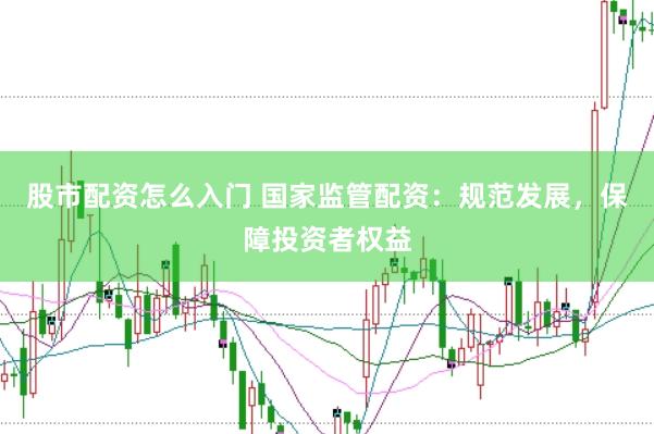 股市配资怎么入门 国家监管配资：规范发展，保障投资者权益