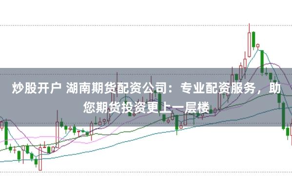 炒股开户 湖南期货配资公司：专业配资服务，助您期货投资更上一层楼