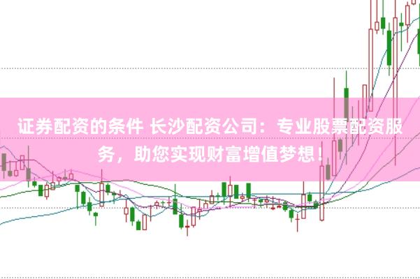 证券配资的条件 长沙配资公司：专业股票配资服务，助您实现财富增值梦想！