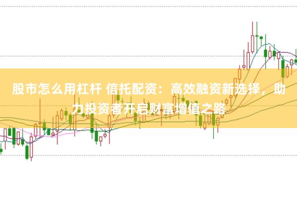 股市怎么用杠杆 信托配资：高效融资新选择，助力投资者开启财富增值之路