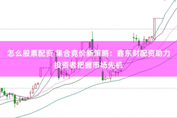 怎么股票配资 集合竞价新策略：鑫东财配资助力投资者把握市场先机