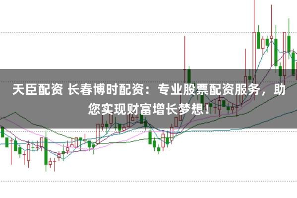 天臣配资 长春博时配资：专业股票配资服务，助您实现财富增长梦想！