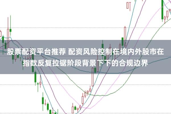 股票配资平台推荐 配资风险控制在境内外股市在指数反复拉锯阶段背景下下的合规边界