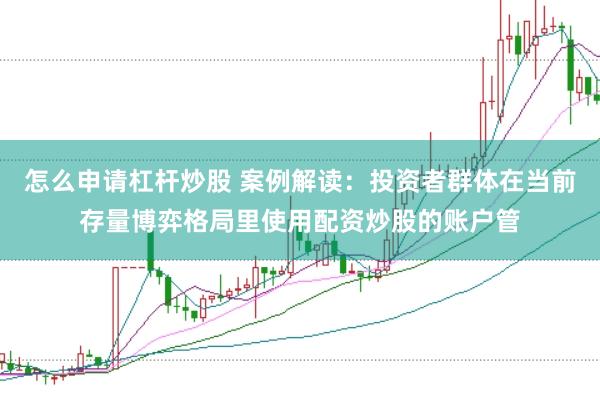 怎么申请杠杆炒股 案例解读:投资者群体在当前存量博弈格局里使用配资炒股的账户管
